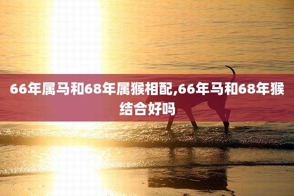 66年属马和68年属猴相配,66年马和68年猴结合好吗