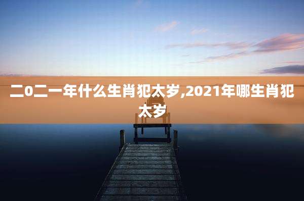 二0二一年什么生肖犯太岁,2021年哪生肖犯太岁