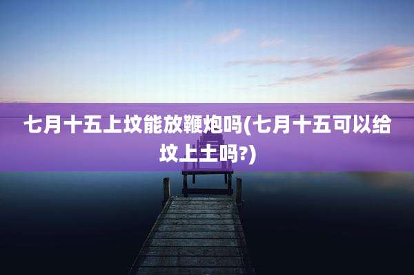 七月十五上坟能放鞭炮吗(七月十五可以给坟上土吗?)
