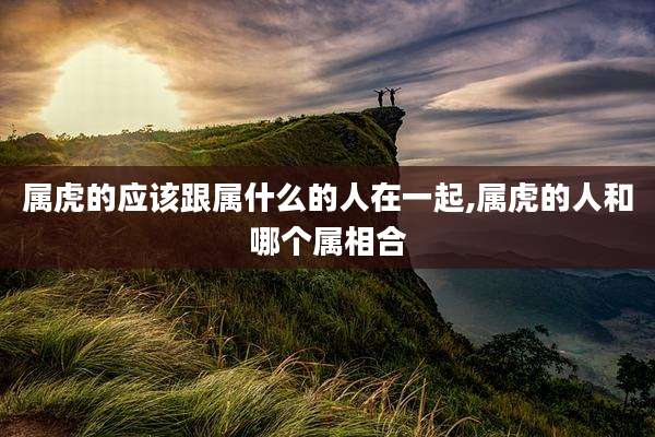 属虎的应该跟属什么的人在一起,属虎的人和哪个属相合