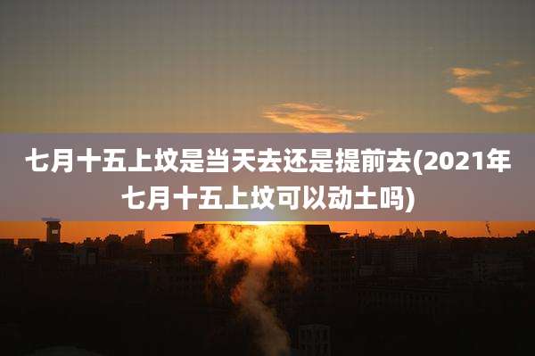 七月十五上坟是当天去还是提前去(2021年七月十五上坟可以动土吗)