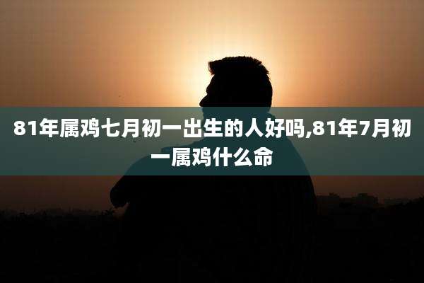 81年属鸡七月初一出生的人好吗,81年7月初一属鸡什么命