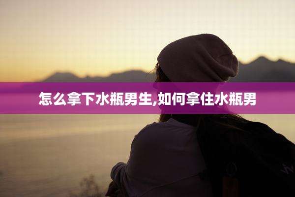 怎么拿下水瓶男生,如何拿住水瓶男