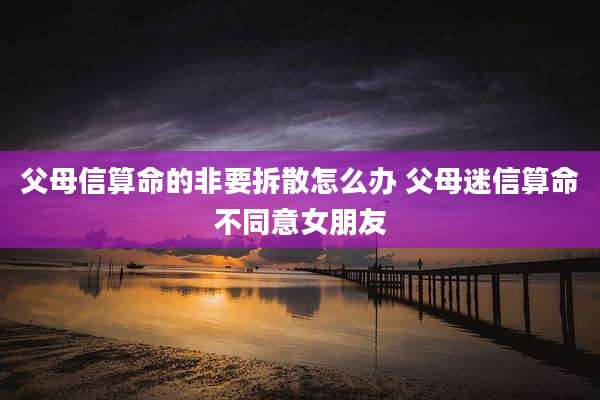 父母信算命的非要拆散怎么办 父母迷信算命不同意女朋友