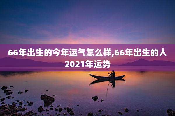 66年出生的今年运气怎么样,66年出生的人2021年运势