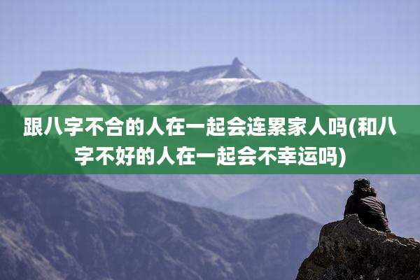跟八字不合的人在一起会连累家人吗(和八字不好的人在一起会不幸运吗)