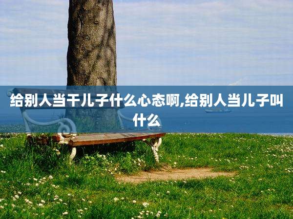 给别人当干儿子什么心态啊,给别人当儿子叫什么