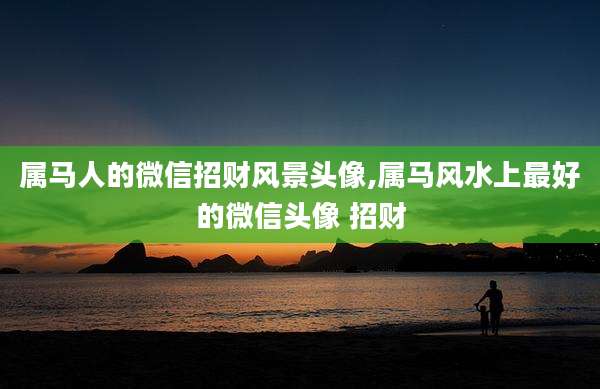 属马人的微信招财风景头像,属马风水上最好的微信头像 招财