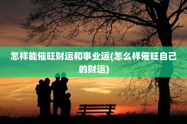 怎样能催旺财运和事业运(怎么样催旺自己的财运)