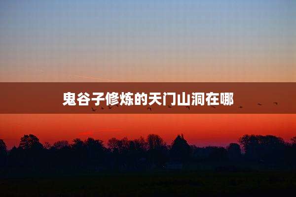 鬼谷子修炼的天门山洞在哪