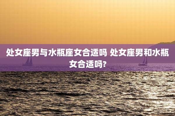 处女座男与水瓶座女合适吗 处女座男和水瓶女合适吗?