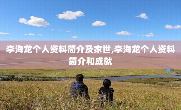 李海龙个人资料简介及家世,李海龙个人资料简介和成就