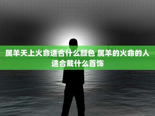属羊天上火命适合什么颜色 属羊的火命的人适合戴什么首饰