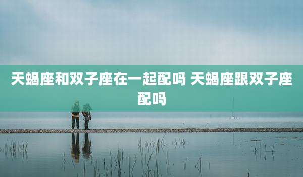 天蝎座和双子座在一起配吗 天蝎座跟双子座配吗