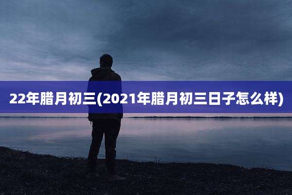 22年腊月初三(2021年腊月初三日子怎么样)