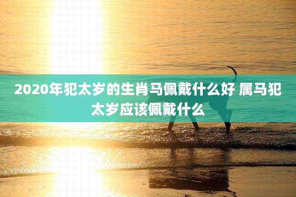 2020年犯太岁的生肖马佩戴什么好 属马犯太岁应该佩戴什么
