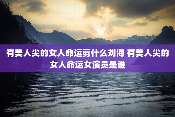 有美人尖的女人命运剪什么刘海 有美人尖的女人命运女演员是谁