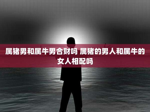 属猪男和属牛男合财吗 属猪的男人和属牛的女人相配吗