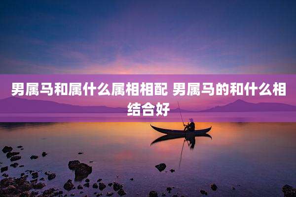 男属马和属什么属相相配 男属马的和什么相结合好