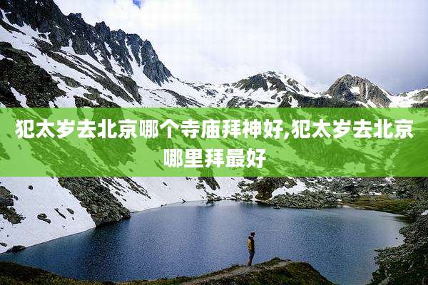 犯太岁去北京哪个寺庙拜神好,犯太岁去北京哪里拜最好