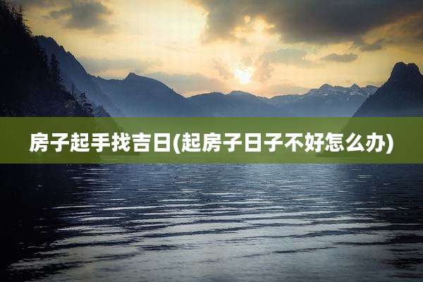 房子起手找吉日(起房子日子不好怎么办)