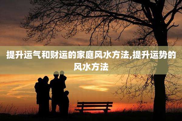 提升运气和财运的家庭风水方法,提升运势的风水方法