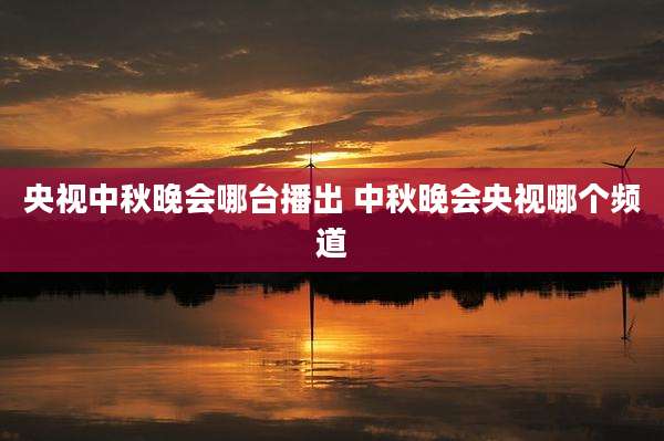 央视中秋晚会哪台播出 中秋晚会央视哪个频道
