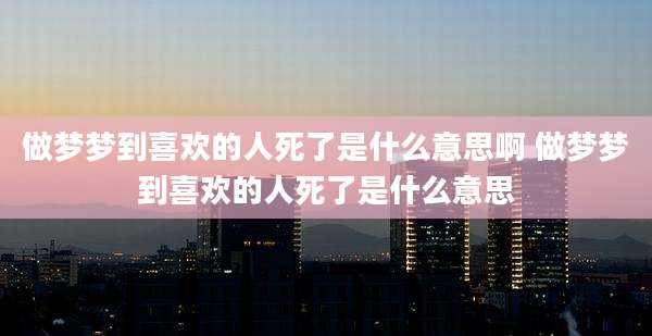 做梦梦到喜欢的人死了是什么意思啊 做梦梦到喜欢的人死了是什么意思