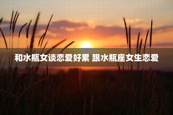 和水瓶女谈恋爱好累 跟水瓶座女生恋爱