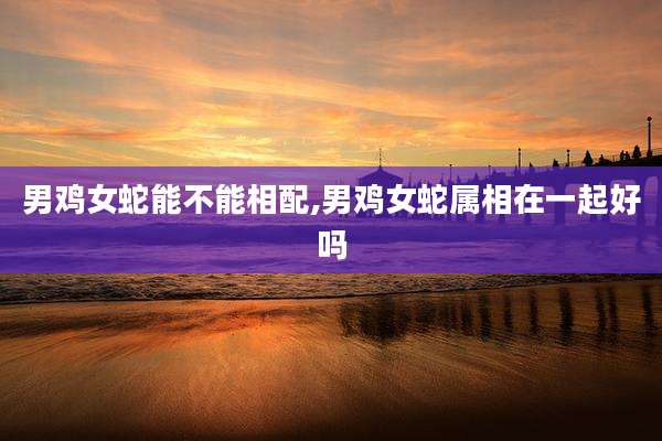 男鸡女蛇能不能相配,男鸡女蛇属相在一起好吗