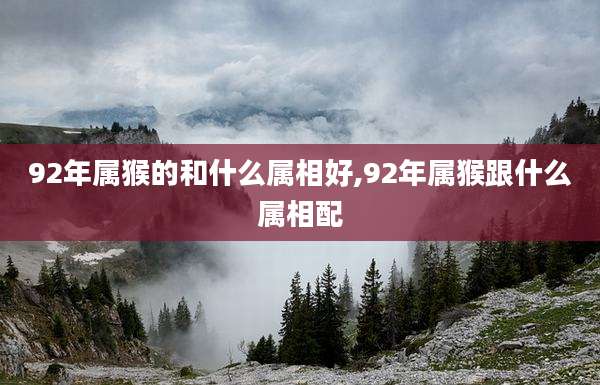 92年属猴的和什么属相好,92年属猴跟什么属相配