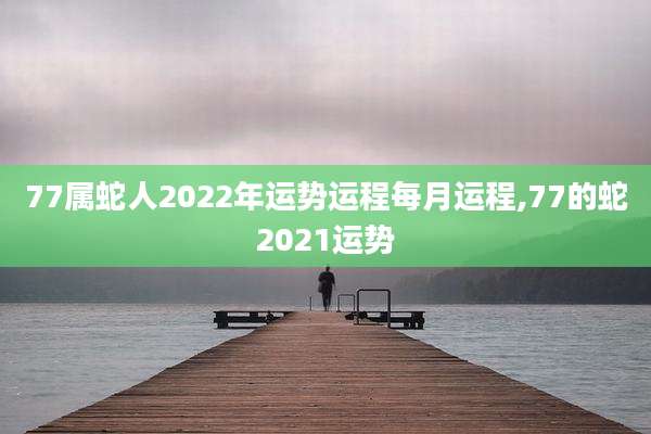77属蛇人2022年运势运程每月运程,77的蛇2021运势