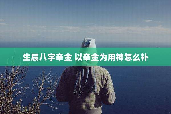 生辰八字辛金 以辛金为用神怎么补