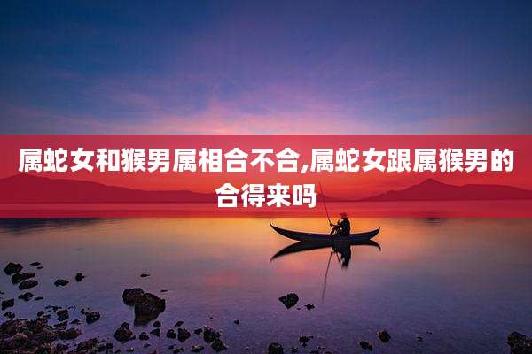 属蛇女和猴男属相合不合,属蛇女跟属猴男的合得来吗