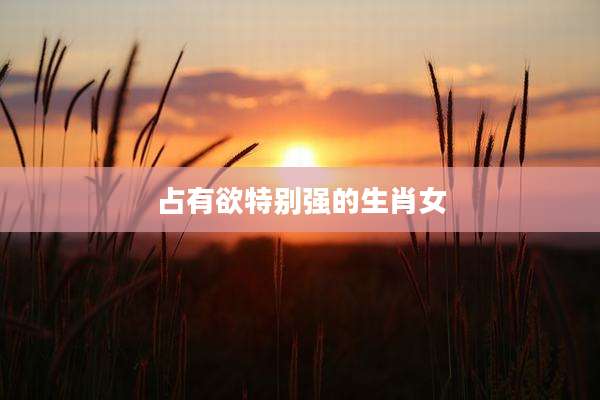 占有欲特别强的生肖女