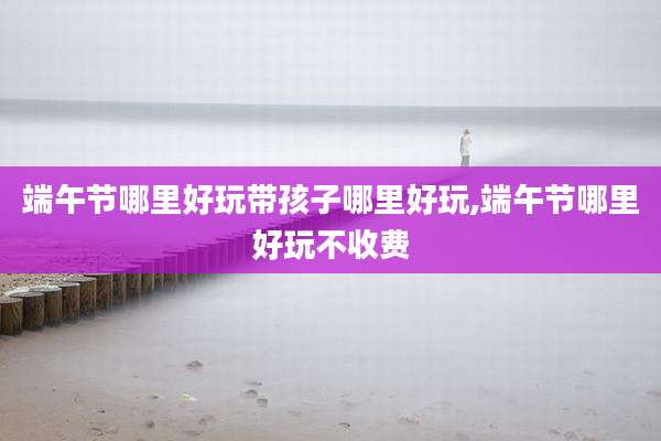 端午节哪里好玩带孩子哪里好玩,端午节哪里好玩不收费