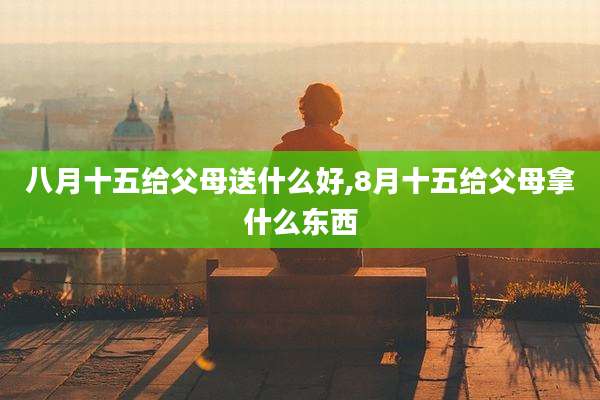 八月十五给父母送什么好,8月十五给父母拿什么东西