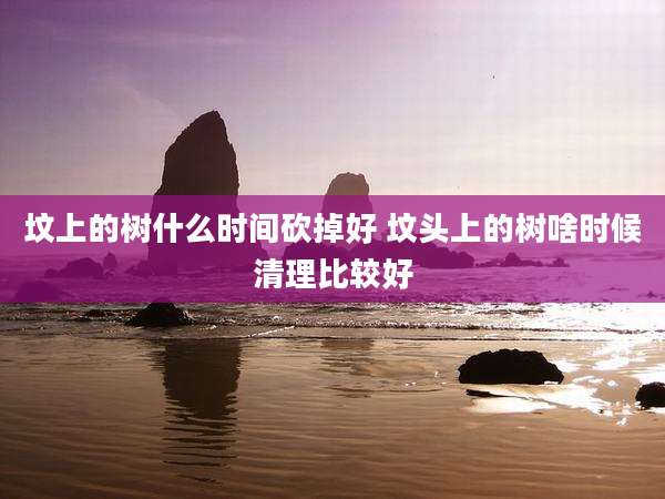 坟上的树什么时间砍掉好 坟头上的树啥时候清理比较好