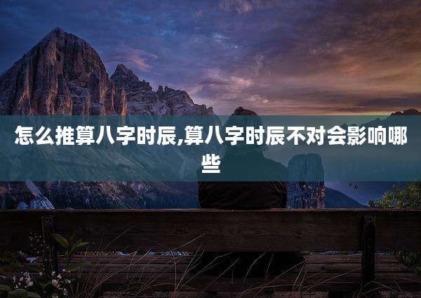 怎么推算八字时辰,算八字时辰不对会影响哪些