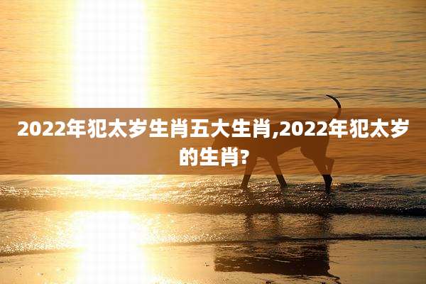 2022年犯太岁生肖五大生肖,2022年犯太岁的生肖?
