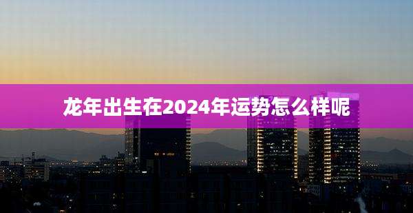 龙年出生在2024年运势怎么样呢