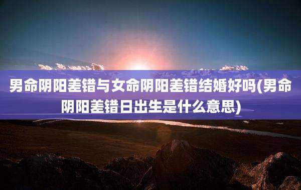 男命阴阳差错与女命阴阳差错结婚好吗(男命阴阳差错日出生是什么意思)