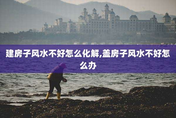 建房子风水不好怎么化解,盖房子风水不好怎么办