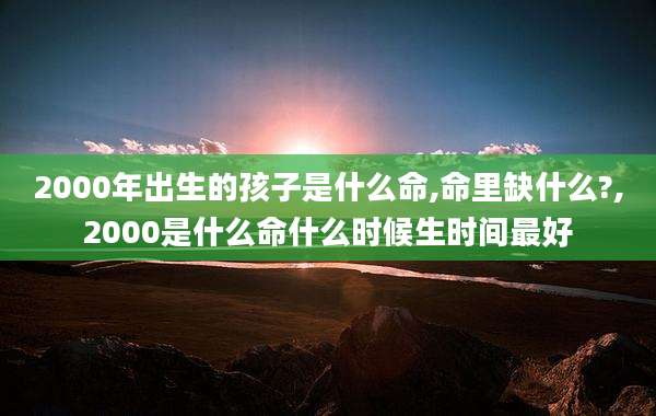 2000年出生的孩子是什么命,命里缺什么?,2000是什么命什么时候生时间最好