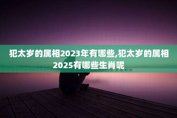 犯太岁的属相2023年有哪些,犯太岁的属相2025有哪些生肖呢