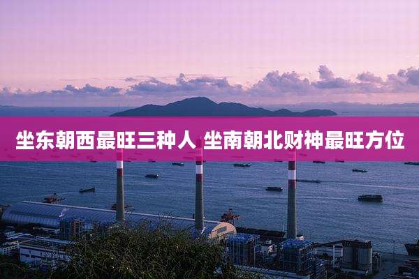 坐东朝西最旺三种人 坐南朝北财神最旺方位
