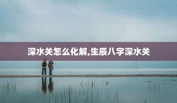 深水关怎么化解,生辰八字深水关