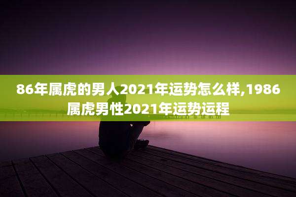86年属虎的男人2021年运势怎么样,1986属虎男性2021年运势运程