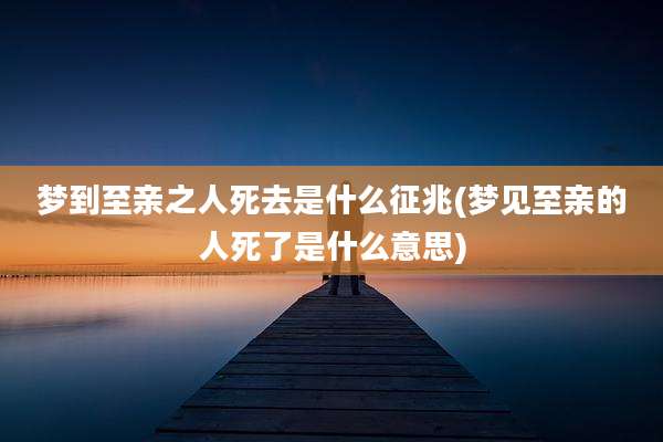 梦到至亲之人死去是什么征兆(梦见至亲的人死了是什么意思)