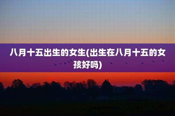 八月十五出生的女生(出生在八月十五的女孩好吗)